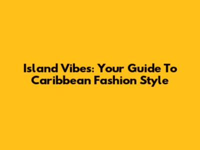 Island Vibes: Your Guide To Caribbean Fashion Style