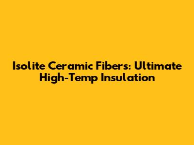 Isolite Ceramic Fibers: Ultimate High-Temp Insulation