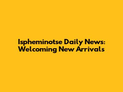 Ispheminotse Daily News: Welcoming New Arrivals