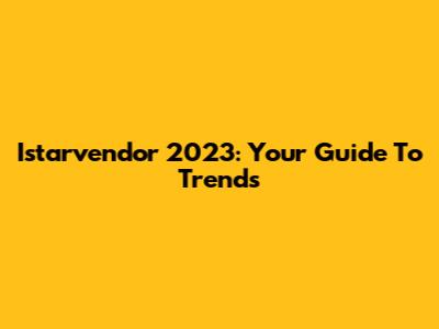 Istarvendor 2023: Your Guide To Trends