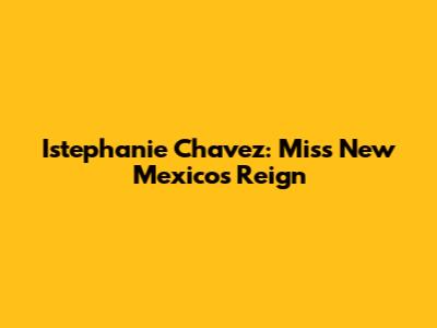 Istephanie Chavez: Miss New Mexico's Reign