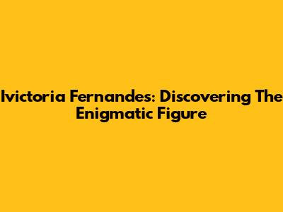 Ivictoria Fernandes: Discovering The Enigmatic Figure