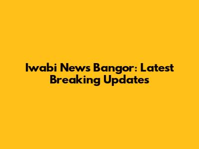 Iwabi News Bangor: Latest Breaking Updates