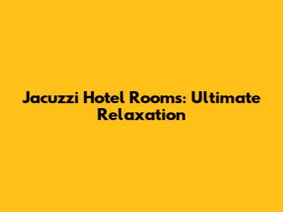 Jacuzzi Hotel Rooms: Ultimate Relaxation