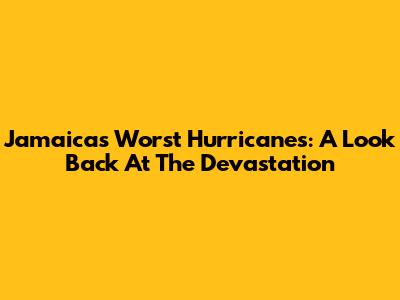 Jamaica's Worst Hurricanes: A Look Back At The Devastation