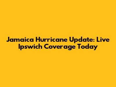 Jamaica Hurricane Update: Live Ipswich Coverage Today