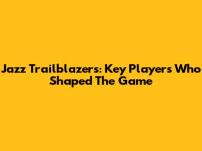Jazz Trailblazers: Key Players Who Shaped The Game