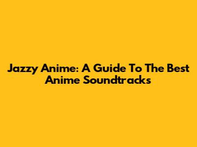 Jazzy Anime: A Guide To The Best Anime Soundtracks