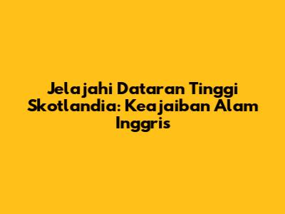 Jelajahi Dataran Tinggi Skotlandia: Keajaiban Alam Inggris