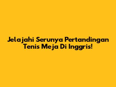 Jelajahi Serunya Pertandingan Tenis Meja Di Inggris!