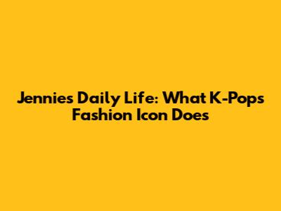 Jennie's Daily Life: What K-Pop's Fashion Icon Does