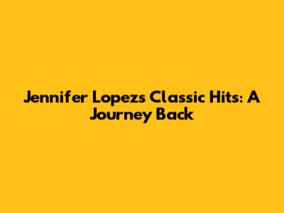 Jennifer Lopez's Classic Hits: A Journey Back