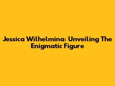 Jessica Wilhelmina: Unveiling The Enigmatic Figure