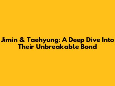 Jimin & Taehyung: A Deep Dive Into Their Unbreakable Bond