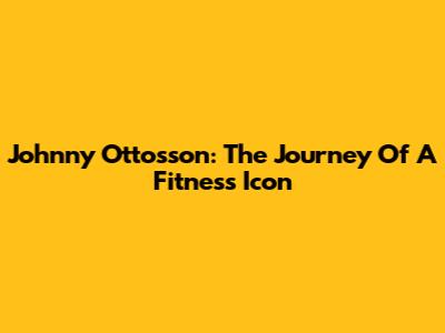Johnny Ottosson: The Journey Of A Fitness Icon