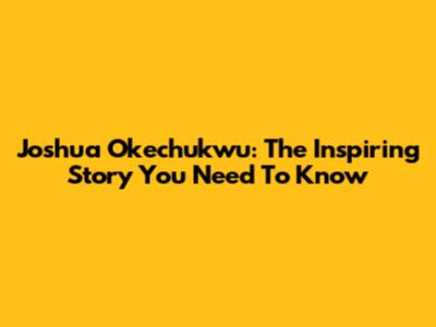 Joshua Okechukwu: The Inspiring Story You Need To Know