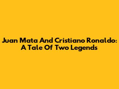 Juan Mata And Cristiano Ronaldo: A Tale Of Two Legends