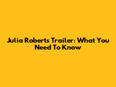 Julia Roberts Trailer: What You Need To Know
