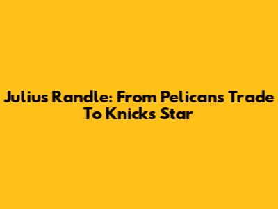 Julius Randle: From Pelicans Trade To Knicks Star