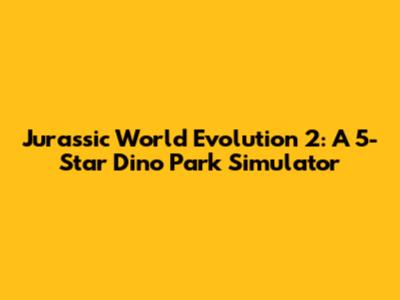 Jurassic World Evolution 2: A 5-Star Dino Park Simulator