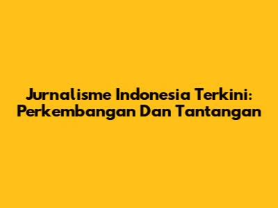 Jurnalisme Indonesia Terkini: Perkembangan Dan Tantangan