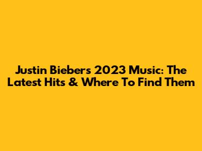 Justin Bieber's 2023 Music: The Latest Hits & Where To Find Them