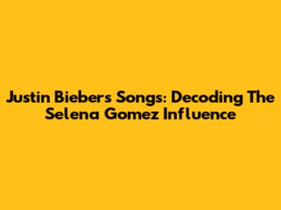 Justin Bieber's Songs: Decoding The Selena Gomez Influence
