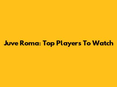 Juve Roma: Top Players To Watch