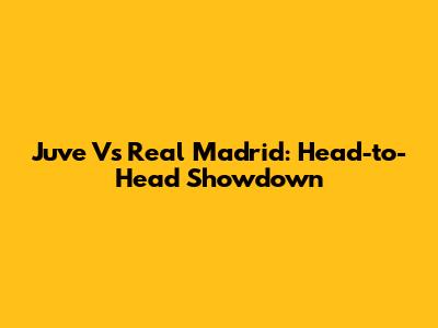 Juve Vs Real Madrid: Head-to-Head Showdown