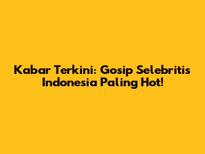 Kabar Terkini: Gosip Selebritis Indonesia Paling Hot!