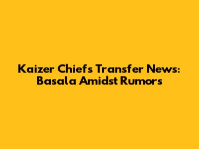 Kaizer Chiefs Transfer News: Basala Amidst Rumors