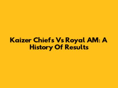 Kaizer Chiefs Vs Royal AM: A History Of Results