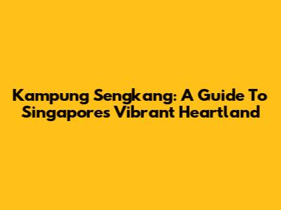 Kampung Sengkang: A Guide To Singapore's Vibrant Heartland