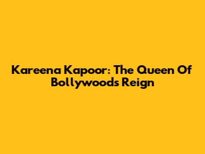 Kareena Kapoor: The Queen Of Bollywood's Reign
