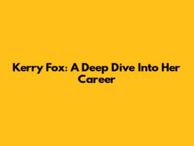 Kerry Fox: A Deep Dive Into Her Career