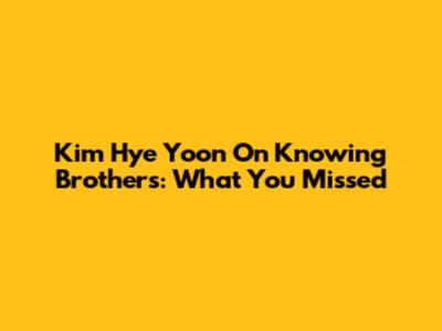 Kim Hye Yoon On Knowing Brothers: What You Missed