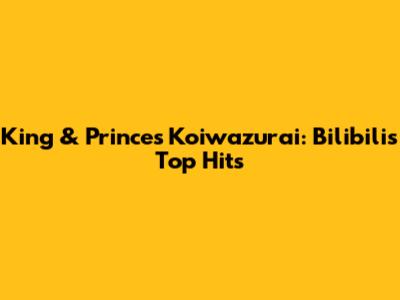 King & Prince's Koiwazurai: Bilibili's Top Hits