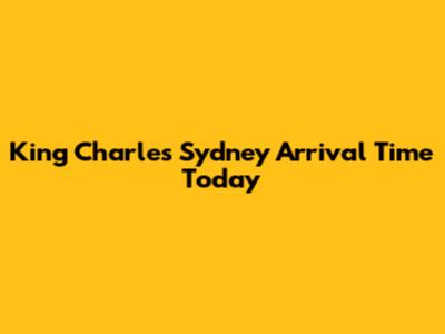 King Charles' Sydney Arrival Time Today