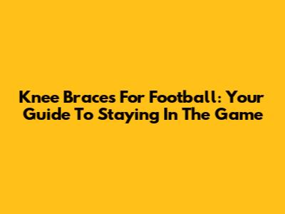 Knee Braces For Football: Your Guide To Staying In The Game