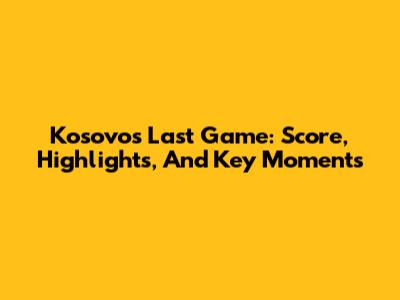 Kosovo's Last Game: Score, Highlights, And Key Moments