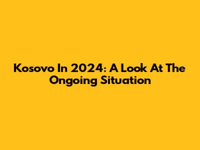 Kosovo In 2024: A Look At The Ongoing Situation