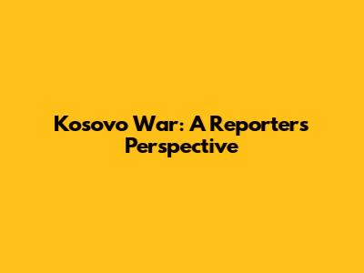 Kosovo War: A Reporter's Perspective