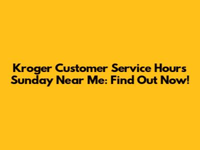 Kroger Customer Service Hours Sunday Near Me: Find Out Now!