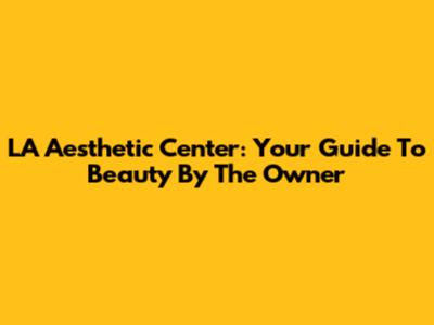 LA Aesthetic Center: Your Guide To Beauty By The Owner