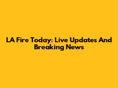 LA Fire Today: Live Updates And Breaking News