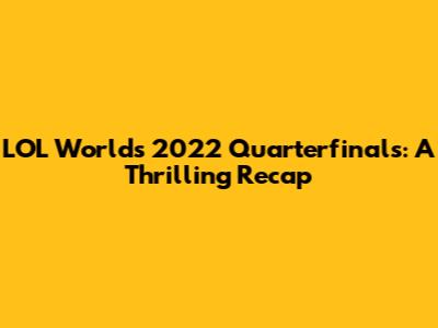 LOL Worlds 2022 Quarterfinals: A Thrilling Recap