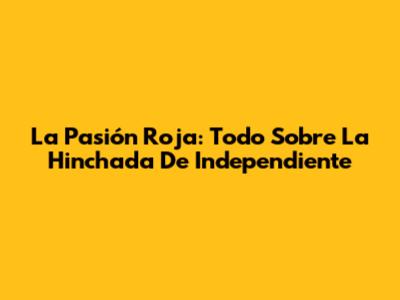 La Pasión Roja: Todo Sobre La Hinchada De Independiente