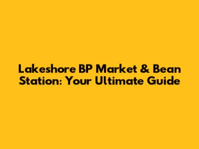 Lakeshore BP Market & Bean Station: Your Ultimate Guide