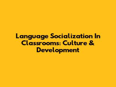 Language Socialization In Classrooms: Culture & Development