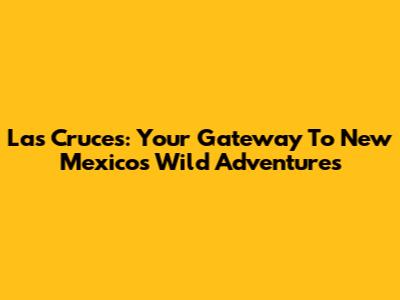 Las Cruces: Your Gateway To New Mexico's Wild Adventures